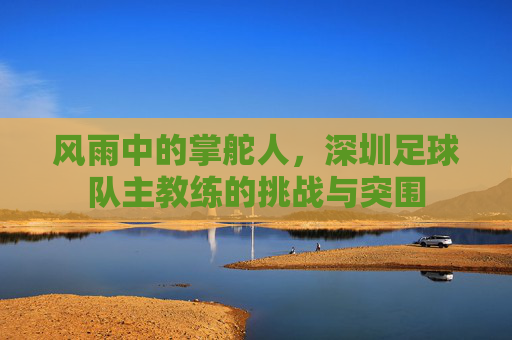 风雨中的掌舵人，深圳足球队主教练的挑战与突围