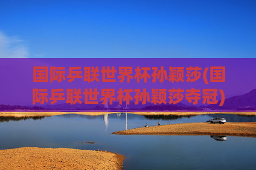 国际乒联世界杯孙颖莎(国际乒联世界杯孙颖莎夺冠)