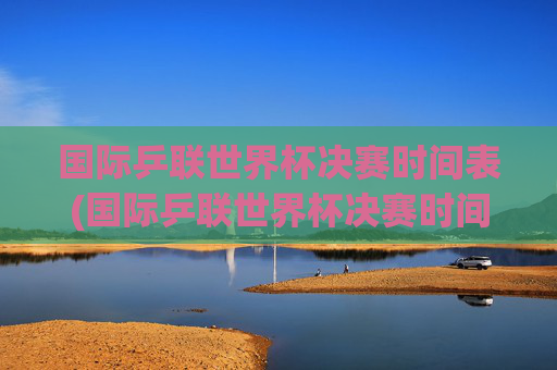 国际乒联世界杯决赛时间表(国际乒联世界杯决赛时间表)