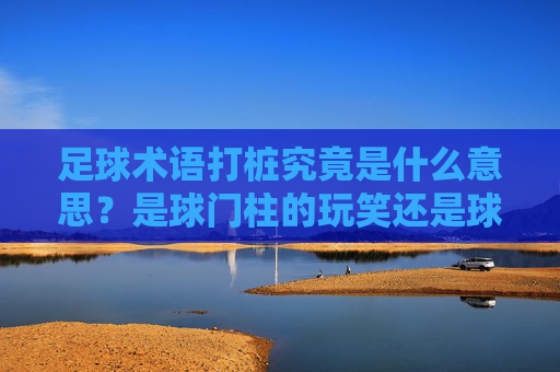 足球术语打桩究竟是什么意思？是球门柱的玩笑还是球风的隐喻？