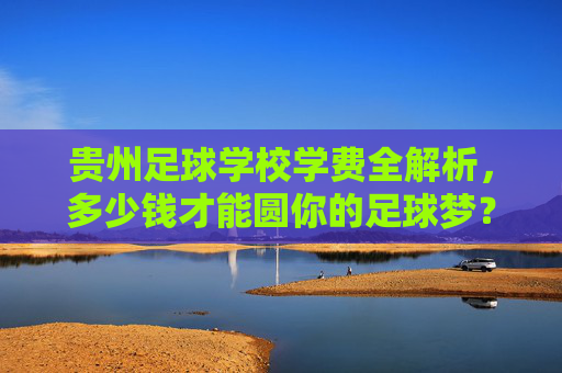 贵州足球学校学费全解析，多少钱才能圆你的足球梦？