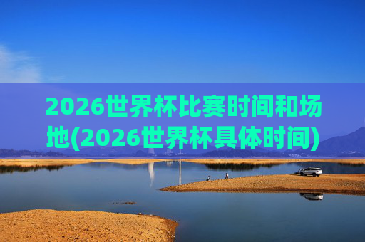 2026世界杯比赛时间和场地(2026世界杯具体时间)