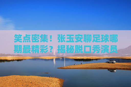 笑点密集!张玉安聊足球哪期最精彩?揭秘脱口秀演员的神级球评