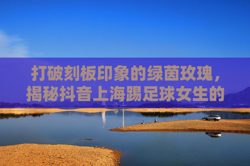 打破刻板印象的绿茵玫瑰，揭秘抖音上海踢足球女生的燃与飒