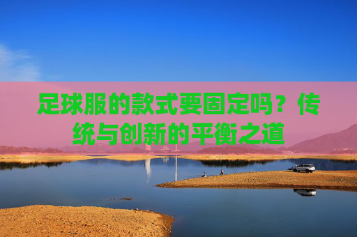 足球服的款式要固定吗?传统与创新的平衡之道