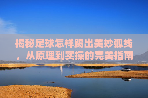 揭秘足球怎样踢出美妙弧线,从原理到实操的完美指南