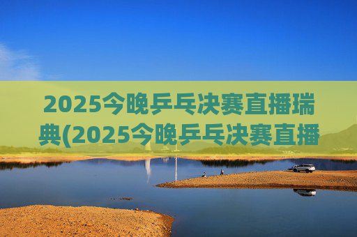 2025今晚乒乓决赛直播瑞典(2025今晚乒乓决赛直播瑞典男单冠军是谁)