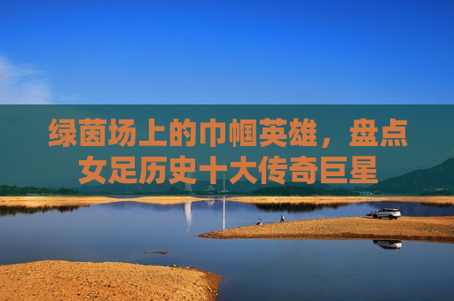 绿茵场上的巾帼英雄,盘点女足历史十大传奇巨星
