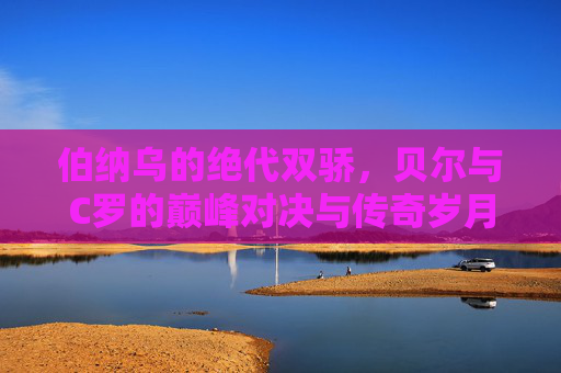 伯纳乌的绝代双骄,贝尔与C罗的巅峰对决与传奇岁月