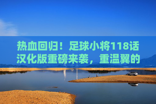 热血回归!足球小将118话汉化版重磅来袭,重温翼的黄金时代