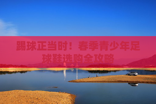 踢球正当时!春季青少年足球鞋选购全攻略