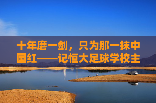 十年磨一剑,只为那一抹中国红——记恒大足球学校主任的足球教育梦