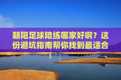 朝阳足球陪练哪家好啊?这份避坑指南帮你找到最适合你的球搭子