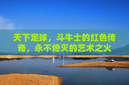 天下足球，斗牛士的红色传奇，永不熄灭的艺术之火