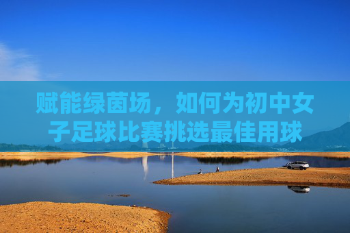 赋能绿茵场,如何为初中女子足球比赛挑选最佳用球
