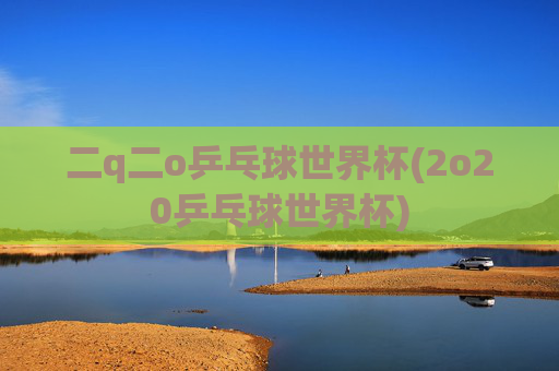 二q二o乒乓球世界杯(2o20乒乓球世界杯)
