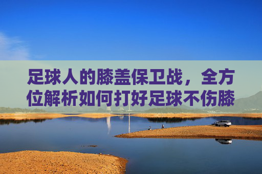 足球人的膝盖保卫战,全方位解析如何打好足球不伤膝盖