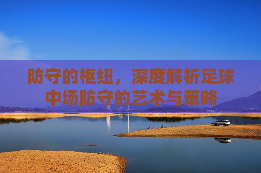 防守的枢纽，深度解析足球中场防守的艺术与策略