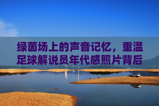 绿茵场上的声音记忆，重温足球解说员年代感照片背后的岁月