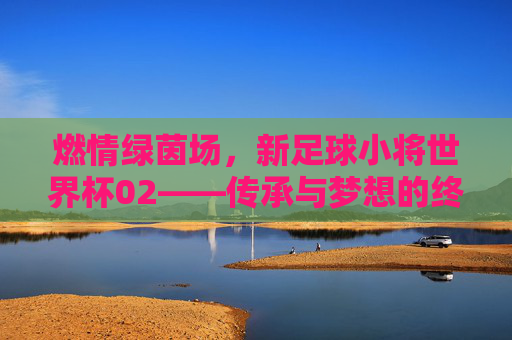 燃情绿茵场,新足球小将世界杯02——传承与梦想的终极对决