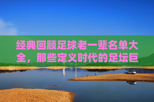 经典回顾足球老一辈名单大全,那些定义时代的足坛巨星
