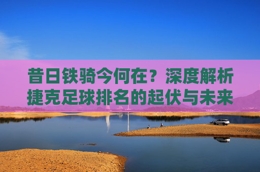 昔日铁骑今何在？深度解析捷克足球排名的起伏与未来