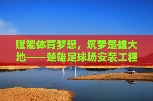 赋能体育梦想,筑梦楚雄大地——楚雄足球场安装工程全纪实