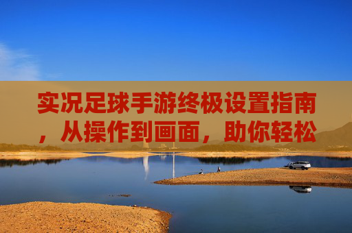 实况足球手游终极设置指南,从操作到画面,助你轻松上分