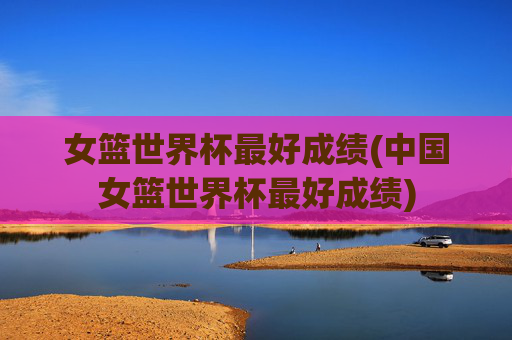 女篮世界杯最好成绩(中国女篮世界杯最好成绩)
