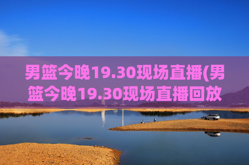 男篮今晚19.30现场直播(男篮今晚19.30现场直播回放)