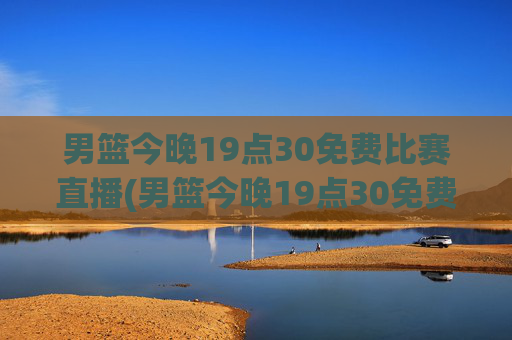 男篮今晚19点30免费比赛直播(男篮今晚19点30免费比赛直播)
