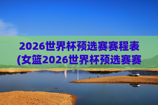 2026世界杯预选赛赛程表(女篮2026世界杯预选赛赛程表)