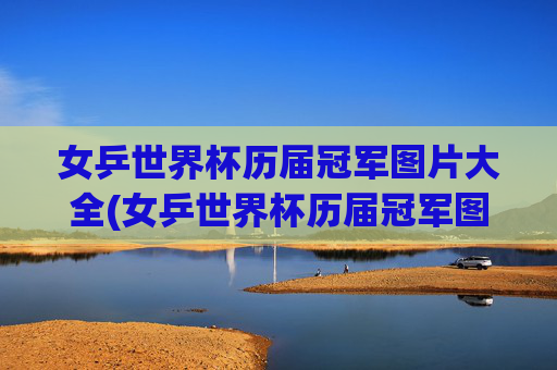 女乒世界杯历届冠军图片大全(女乒世界杯历届冠军图片大全集)