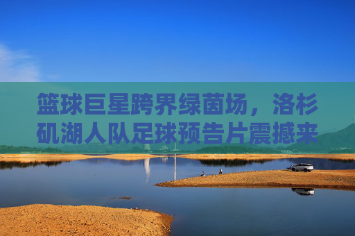 篮球巨星跨界绿茵场，洛杉矶湖人队足球预告片震撼来袭！