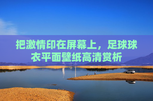 把激情印在屏幕上，足球球衣平面壁纸高清赏析