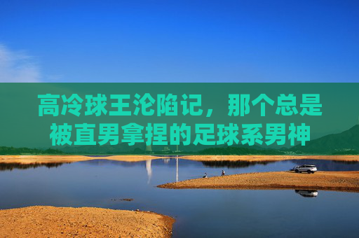 高冷球王沦陷记，那个总是被直男拿捏的足球系男神