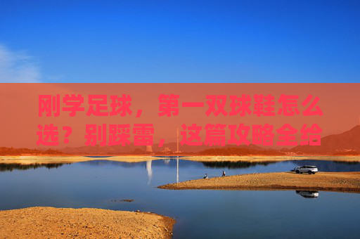 刚学足球，第一双球鞋怎么选？别踩雷，这篇攻略全给你讲透