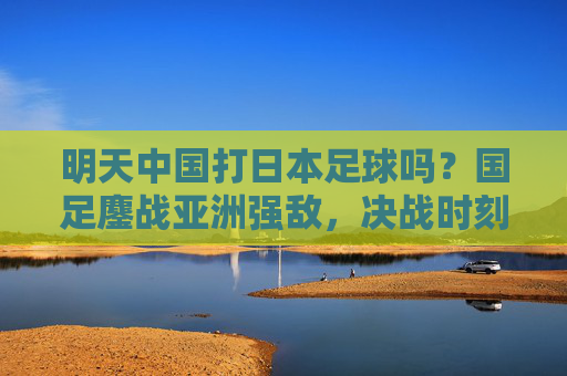 明天中国打日本足球吗？国足鏖战亚洲强敌，决战时刻的期待与展望