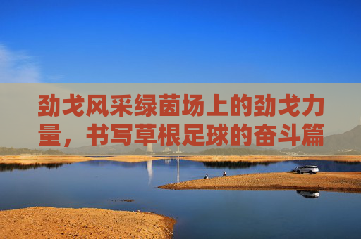 劲戈风采绿茵场上的劲戈力量，书写草根足球的奋斗篇章