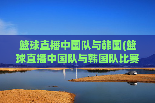 篮球直播中国队与韩国(篮球直播中国队与韩国队比赛)