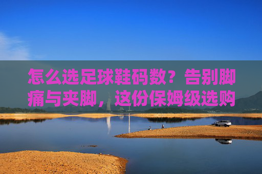怎么选足球鞋码数?告别脚痛与夹脚,这份保姆级选购指南请收好