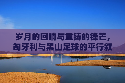 岁月的回响与重铸的锋芒，匈牙利与黑山足球的平行叙事