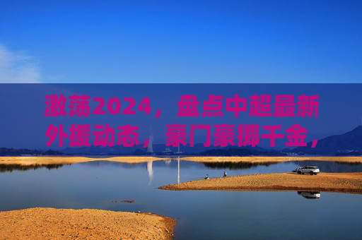 激荡2024，盘点中超最新外援动态，豪门豪掷千金，谁才是最强大腿？