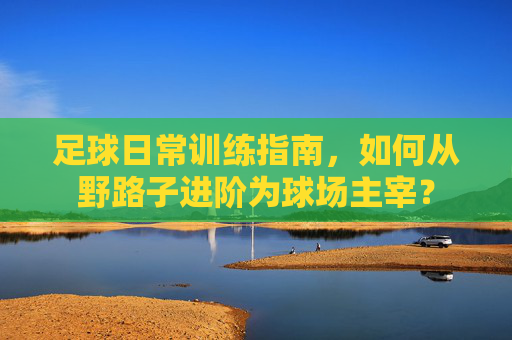 足球日常训练指南,如何从野路子进阶为球场主宰?