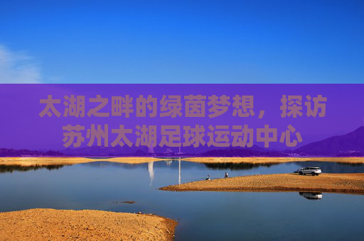 太湖之畔的绿茵梦想,探访苏州太湖足球运动中心