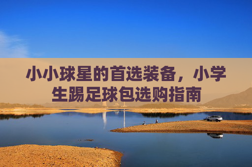 小小球星的首选装备,小学生踢足球包选购指南