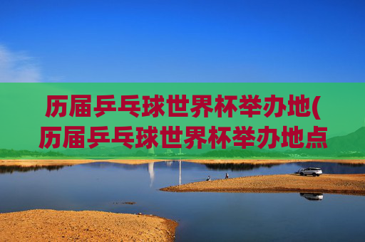 历届乒乓球世界杯举办地(历届乒乓球世界杯举办地点)