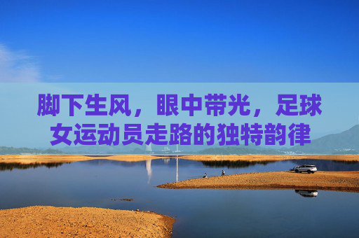 脚下生风,眼中带光,足球女运动员走路的独特韵律
