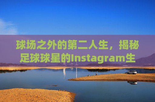 球场之外的第二人生，揭秘足球球星的Instagram生活