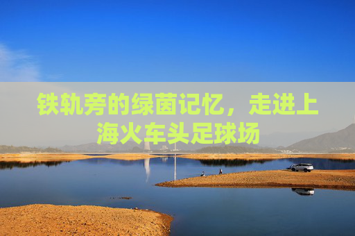 铁轨旁的绿茵记忆，走进上海火车头足球场